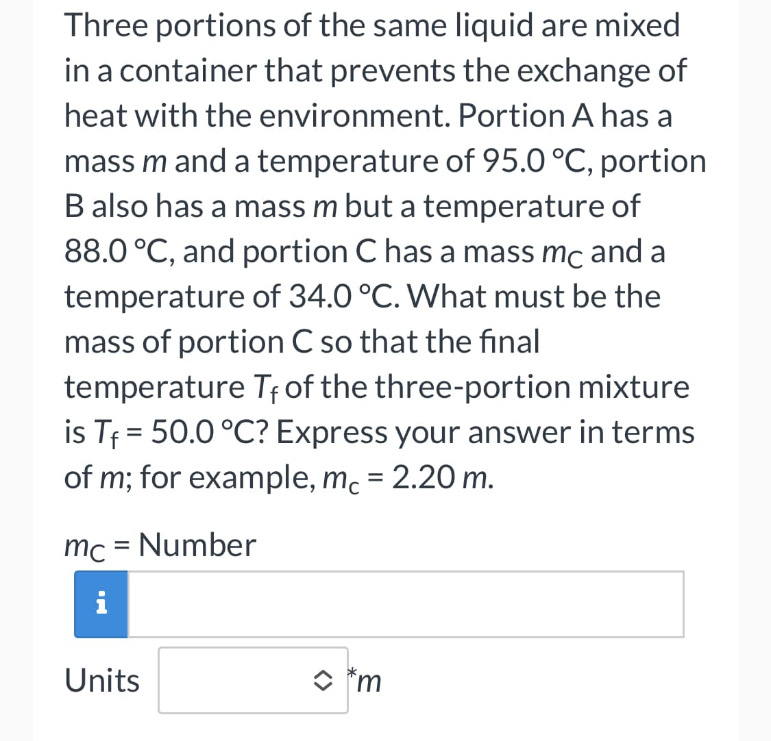 Three portions of the same liquid are mixed
in a container that prevents the exchange of
heat with the environment. Portion A has a
mass m and a temperature of 95.0 °C, portion
B also has a mass m but a temperature of
88.0 °C, and portion C has a mass mc and a
temperature of 34.0 °C. What must be the
mass of portion C so that the final
temperature Tf of the three-portion mixture
is T₁ = 50.0 °C? Express your answer in terms
of m; for example, mc = 2.20 m.
mc = Number
i
Units
*m