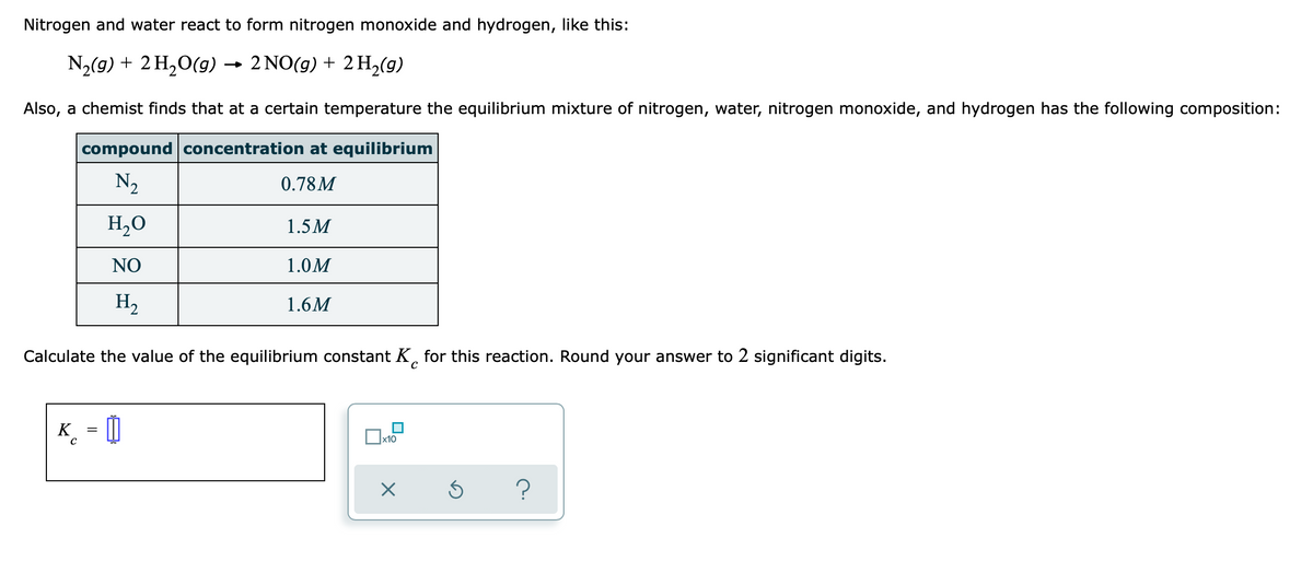 Nitrogen and water react to form nitrogen monoxide and hydrogen, like this:
N2(g) + 2 H,0(g) →
2 NO(g) + 2 H2(g)
Also, a chemist finds that at a certain temperature the equilibrium mixture of nitrogen, water, nitrogen monoxide, and hydrogen has the following composition:
compound concentration at equilibrium
N2
0.78M
H,0
1.5M
NO
1.0M
H,
1.6M
Calculate the value of the equilibrium constant K, for this reaction. Round your answer to 2 significant digits.
= 0
%3|
x10
?
