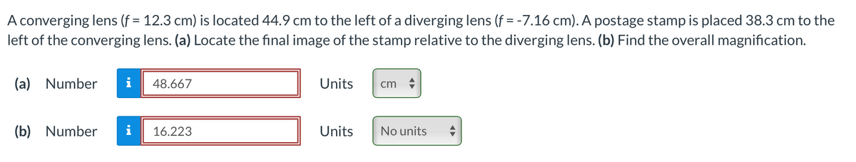 A converging lens (f = 12.3 cm) is located 44.9 cm to the left of a diverging lens (f = -7.16 cm). A postage stamp is placed 38.3 cm to the
left of the converging lens. (a) Locate the final image of the stamp relative to the diverging lens. (b) Find the overall magnification.
(a) Number i 48.667
(b) Number
16.223
Units
Units
cm
No units