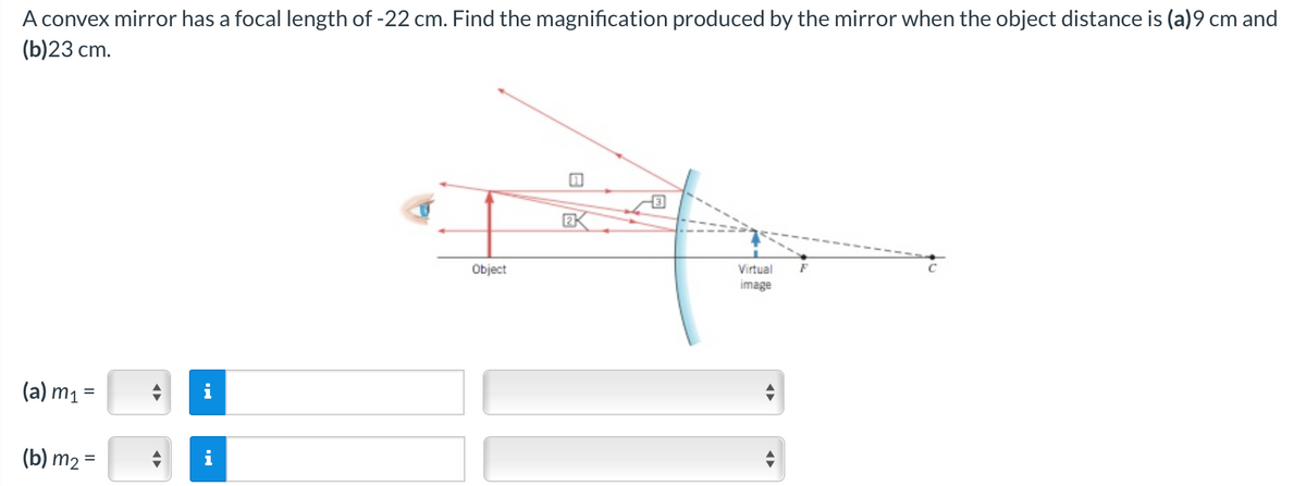 A convex mirror has a focal length of -22 cm. Find the magnification produced by the mirror when the object distance is (a)9 cm and
(b)23 cm.
(a) m₁ =
(b) m₂ =
◄►
◄►
Object
EK
Virtual
image
◄►
