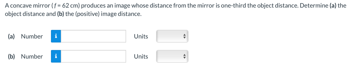 A concave mirror (f = 62 cm) produces an image whose distance from the mirror is one-third the object distance. Determine (a) the
object distance and (b) the (positive) image distance.
(a) Number
(b) Number
Units
Units