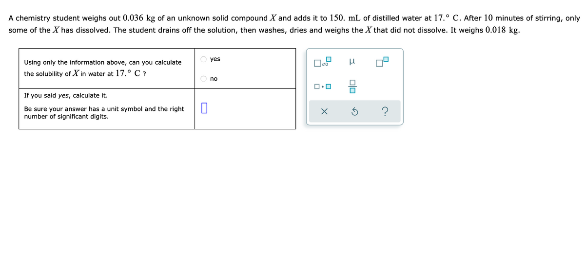 A chemistry student weighs out 0.036 kg of an unknown solid compound X and adds it to 150. mL of distilled water at 17.° C. After 10 minutes of stirring, only
some of the X has dissolved. The student drains off the solution, then washes, dries and weighs the X that did not dissolve. It weighs 0.018 kg.
yes
Using only the information above, can you calculate
x10
the solubility of X in water at 17.° C ?
no
If you said yes, calculate it.
Be sure your answer has a unit symbol and the right
number of significant digits.
?
