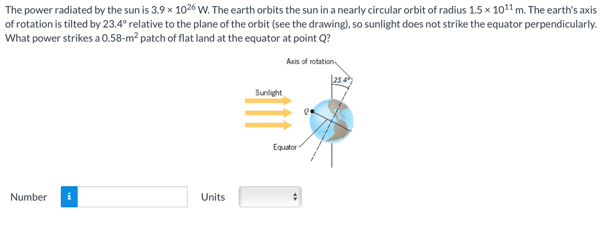 The power radiated by the sun is 3.9 × 1026 W. The earth orbits the sun in a nearly circular orbit of radius 1.5 × 10¹¹ m. The earth's axis
of rotation is tilted by 23.4° relative to the plane of the orbit (see the drawing), so sunlight does not strike the equator perpendicularly.
What power strikes a 0.58-m² patch of flat land at the equator at point Q?
Number
Units
Sunlight
Axis of rotation
Equator
23.4