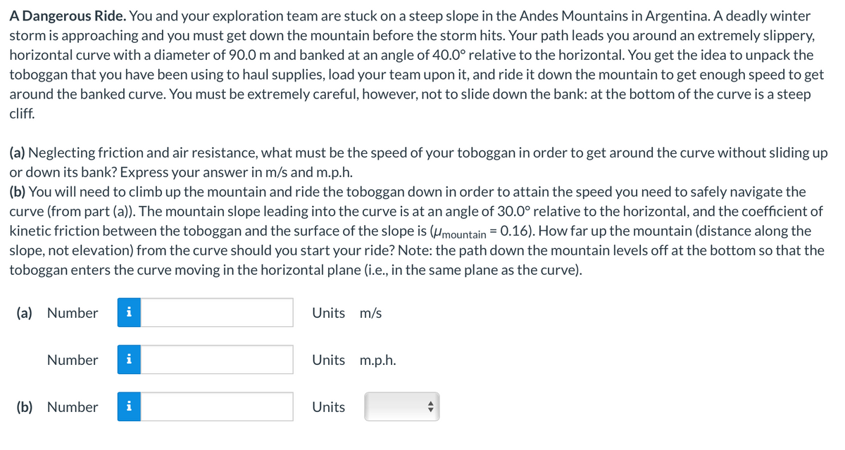A Dangerous Ride. You and your exploration team are stuck on a steep slope in the Andes Mountains in Argentina. A deadly winter
storm is approaching and you must get down the mountain before the storm hits. Your path leads you around an extremely slippery,
horizontal curve with a diameter of 90.0 m and banked at an angle of 40.0° relative to the horizontal. You get the idea to unpack the
toboggan that you have been using to haul supplies, load your team upon it, and ride it down the mountain to get enough speed to get
around the banked curve. You must be extremely careful, however, not to slide down the bank: at the bottom of the curve is a steep
cliff.
(a) Neglecting friction and air resistance, what must be the speed of your toboggan in order to get around the curve without sliding up
or down its bank? Express your answer in m/s and m.p.h.
(b) You will need to climb up the mountain and ride the toboggan down in order to attain the speed you need to safely navigate the
curve (from part (a)). The mountain slope leading into the curve is at an angle of 30.0° relative to the horizontal, and the coefficient of
kinetic friction between the toboggan and the surface of the slope is (mountain = 0.16). How far up the mountain (distance along the
slope, not elevation) from the curve should you start your ride? Note: the path down the mountain levels off at the bottom so that the
toboggan enters the curve moving in the horizontal plane (i.e., in the same plane as the curve).
(a) Number
Number
i
(b) Number i
Units m/s
Units m.p.h.
Units