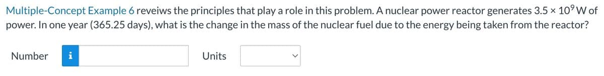 Multiple-Concept Example 6 reveiws the principles that play a role in this problem. A nuclear power reactor generates 3.5 × 10⁹ W of
power. In one year (365.25 days), what is the change in the mass of the nuclear fuel due to the energy being taken from the reactor?
Number i
Units