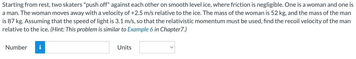 Starting from rest, two skaters "push off" against each other on smooth level ice, where friction is negligible. One is a woman and one is
a man. The woman moves away with a velocity of +2.5 m/s relative to the ice. The mass of the woman is 52 kg, and the mass of the man
is 87 kg. Assuming that the speed of light is 3.1 m/s, so that the relativistic momentum must be used, find the recoil velocity of the man
relative to the ice. (Hint: This problem is similar to Example 6 in Chapter 7.)
Number i
Units