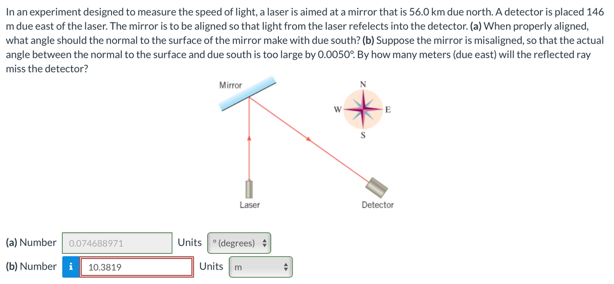 In an experiment designed to measure the speed of light, a laser is aimed at a mirror that is 56.0 km due north. A detector is placed 146
m due east of the laser. The mirror is to be aligned so that light from the laser refelects into the detector. (a) When properly aligned,
what angle should the normal to the surface of the mirror make with due south? (b) Suppose the mirror is misaligned, so that the actual
angle between the normal to the surface and due south is too large by 0.0050°. By how many meters (due east) will the reflected ray
miss the detector?
(a) Number 0.074688971
(b) Number i 10.3819
Mirror
Laser
Units (degrees)
Units m
◄►
W
N
S
E
Detector