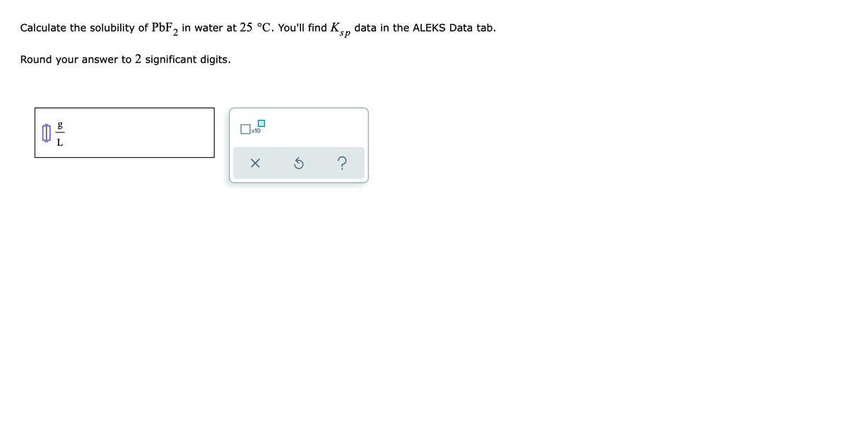 Calculate the solubility of PbF, in water at 25 °C. You'll find K
data in the ALEKS Data tab.
sp
Round your answer to 2 significant digits.
g
x10
?
