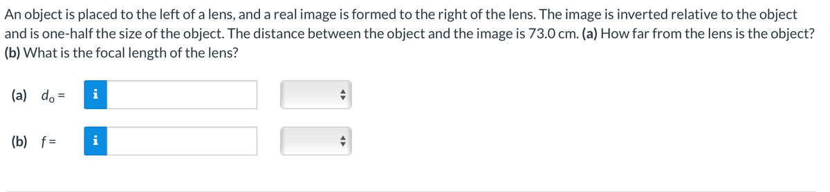 An object is placed to the left of a lens, and a real image is formed to the right of the lens. The image is inverted relative to the object
and is one-half the size of the object. The distance between the object and the image is 73.0 cm. (a) How far from the lens is the object?
(b) What is the focal length of the lens?
(a) do =
(b) f=