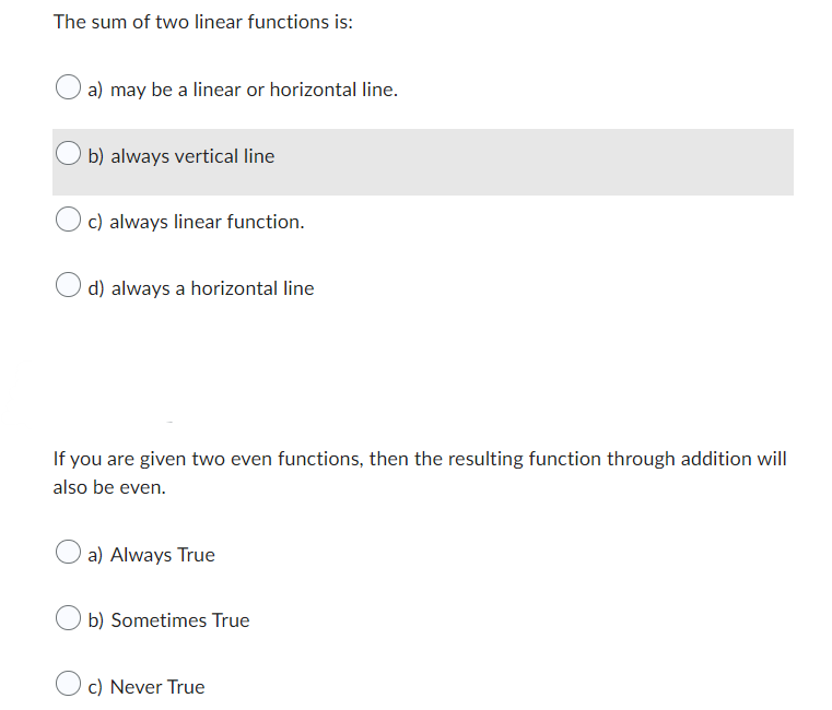The sum of two linear functions is:
a) may be a linear or horizontal line.
b) always vertical line
c) always linear function.
d) always a horizontal line
If you are given two even functions, then the resulting function through addition will
also be even.
a) Always True
b) Sometimes True
c) Never True