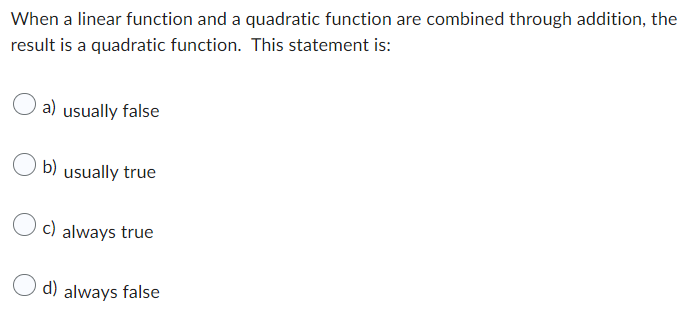 When a linear function and a quadratic function are combined through addition, the
result is a quadratic function. This statement is:
a) usually false
b) usually true
c) always true
d) always false