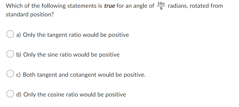 10T
Which of the following statements is true for an angle of radians, rotated from
standard position?
a) Only the tangent ratio would be positive
O b) Only the sine ratio would be positive
c) Both tangent and cotangent would be positive.
d) Only the cosine ratio would be positive