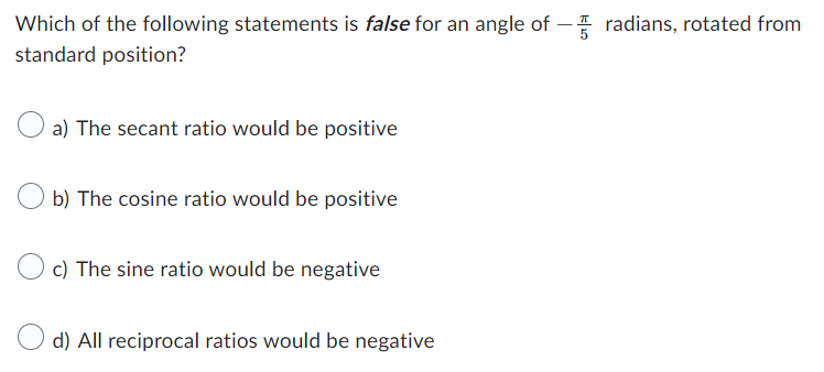 Which of the following statements is false for an angle of
standard position?
a) The secant ratio would be positive
b) The cosine ratio would be positive
c) The sine ratio would be negative
d) All reciprocal ratios would be negative
radians, rotated from