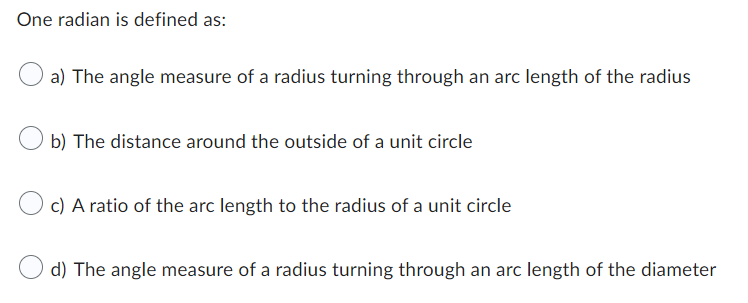One radian is defined as:
a) The angle measure of a radius turning through an arc length of the radius
b) The distance around the outside of a unit circle
c) A ratio of the arc length to the radius of a unit circle
d) The angle measure of a radius turning through an arc length of the diameter