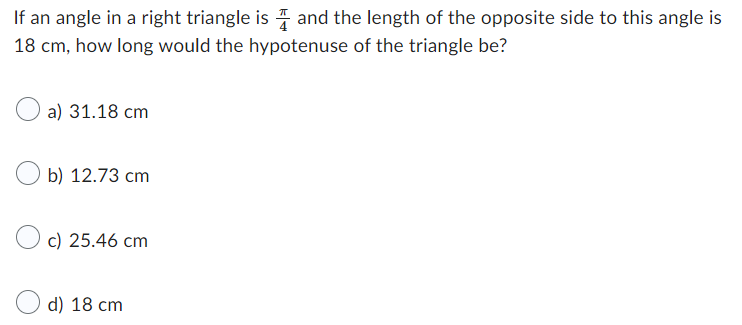 If an angle in a right triangle is and the length of the opposite side to this angle is
18 cm, how long would the hypotenuse of the triangle be?
a) 31.18 cm
b) 12.73 cm
c) 25.46 cm
d) 18 cm