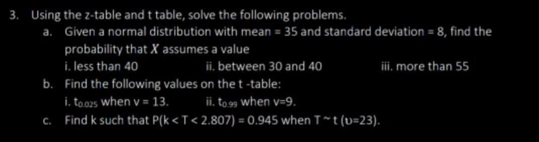 3. Using the z-table and t table, solve the following problems.
a. Given a normal distribution with mean = 35 and standard deviation = 8, find the
probability that X assumes a value
i. less than 40
ii. between 30 and 40
iii. more than 55
b.
Find the following values on the t-table:
i. to.025 when v = 13.
ii. to.99 when v=9.
c.
Find k such that P(k <T<2.807) = 0.945 when T~t (U-23).