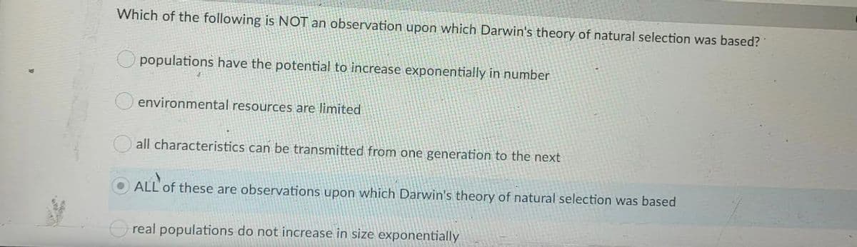 Which of the following is NOT an observation upon which Darwin's theory of natural selection was based?
populations have the potential to increase exponentially in number
environmental resources are limited
all characteristics can be transmitted from one generation to the next
ALL' of these are observations upon which Darwin's theory of natural selection was based
Oreal populations do not increase in size exponentially
