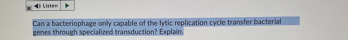 4) Listen
Can a bacteriophage only capable of the lytic replication cycle transfer bacterial
genes through specialized transduction? Explain.
