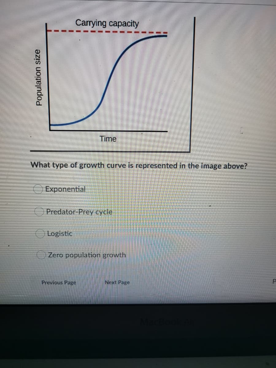 Carrying capacity
Time
What type of growth curve is represented in the image above?
O Exponential
O Predator-Prey cycle
O Logistic
Zero population growth
Previous Page
Next Page
Population size

