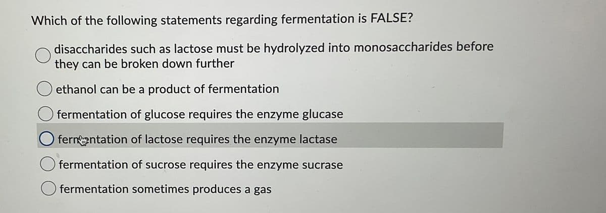 Which of the following statements regarding fermentation is FALSE?
disaccharides such as lactose must be hydrolyzed into monosaccharides before
they can be broken down further
ethanol can be a product of fermentation
fermentation of glucose requires the enzyme glucase
fernentation of lactose requires the enzyme lactase
fermentation of sucrose requires the enzyme sucrase
fermentation sometimes produces a gas
