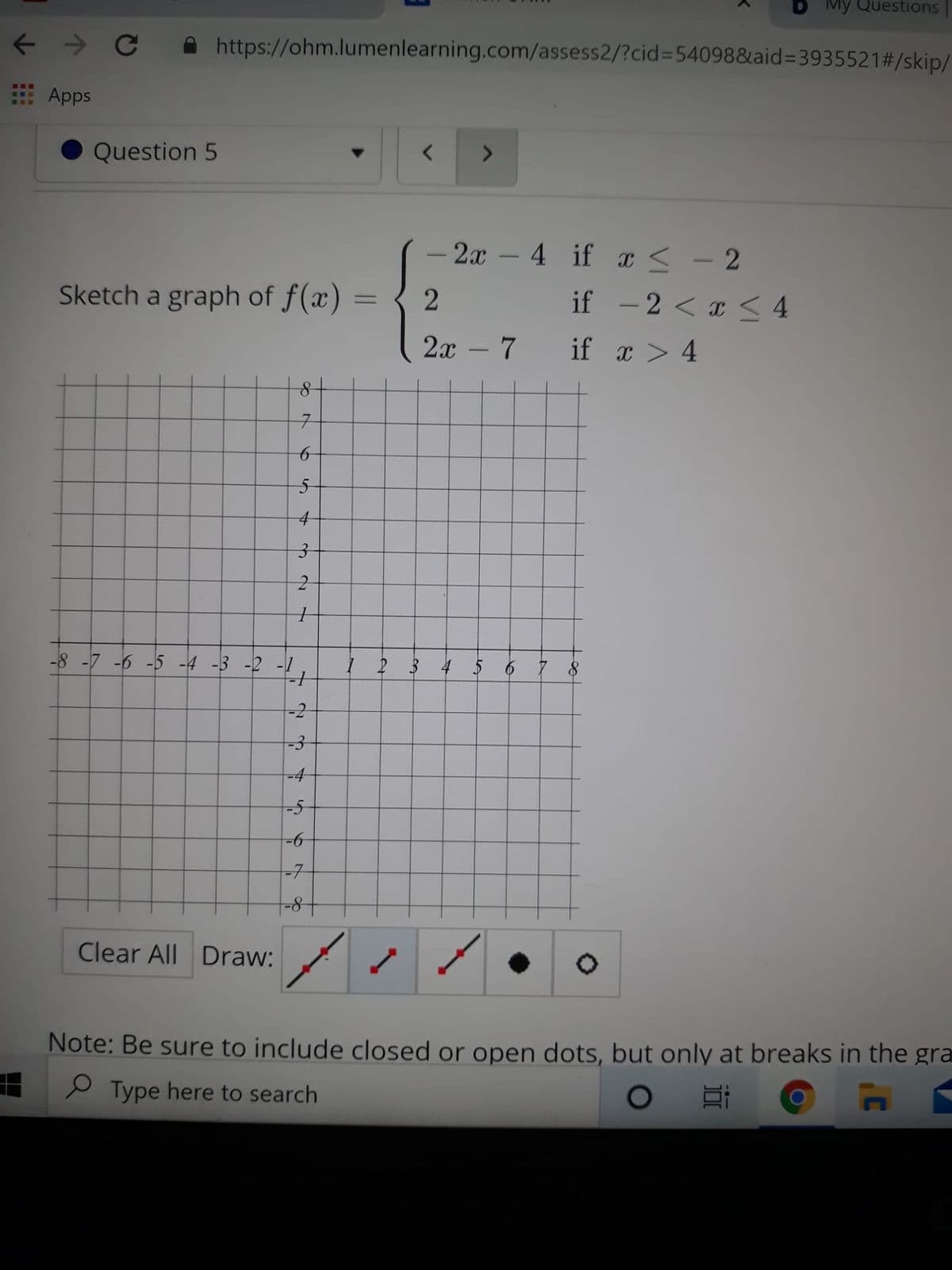 Mỹ Questions
https://ohm.lumenlearning.com/assess2/?cid%3D54098&aid=3935521#/skip/
...
Apps
RE.
Question 5
- 2x – 4 if x < - 2
-
Sketch a graph of f(x)
if - 2 < x < 4
2х - 7
if x > 4
-8 -7 -6 -5 -4 -3 -2 -1
I 2 3 4 5 6 7 8
-2
-4
-5
-
-7
8-
Clear All Draw:
Note: Be sure to include closed or open dots, but only at breaks in the gra
e Type here to search
2]
6
