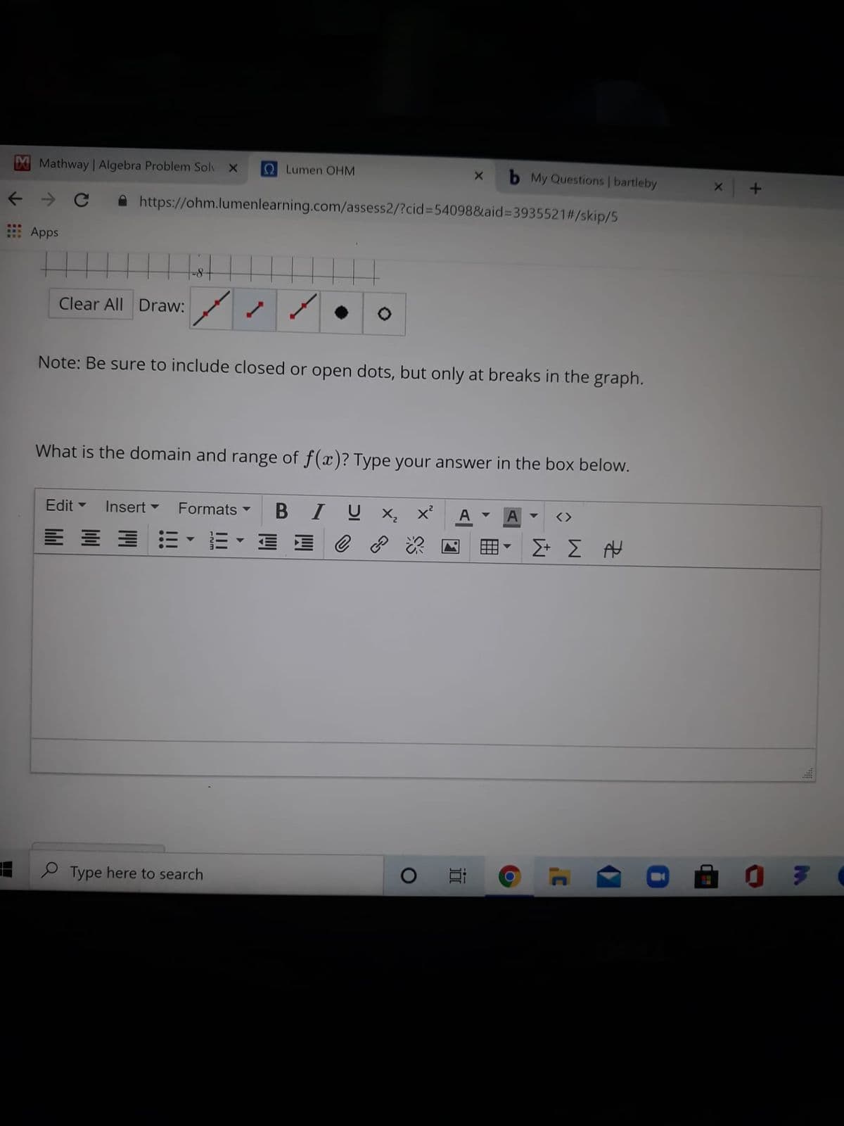 Mathway Algebra Problem Solv X
Lumen OHM
My Questions | bartleby
https://ohm.lumenlearning.com/assess2/?cid%3D54098&aid%3935521#/skip/5
Apps
Clear All Draw:
Note: Be sure to include closed or open dots, but only at breaks in the graph.
What is the domain and range of f(x)? Type your answer in the box below.
Edit
Insert -
Formats
I U x, x
A
<>
E E 3 E• E - E E
田
Σ Σ Η
P Type here to search
