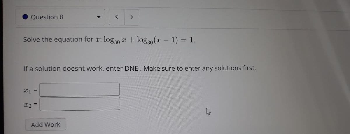 Question 8
<.
Solve the equation for x: log30 x + log30 (x – 1) = 1.
If a solution doesnt work, enter DNE. Make sure to enter any solutions first.
%3D
x2 =
Add Work
