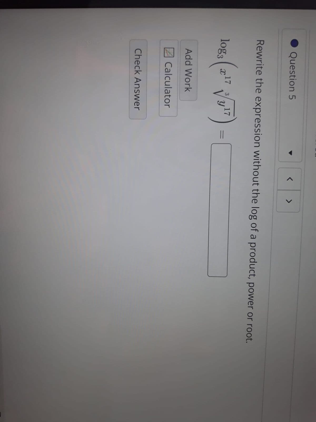 Question 5
>
Rewrite the expression without the log of a product, power or root.
log, (z" V y"
17
17
%3D
Add Work
Calculator
Check Answer
