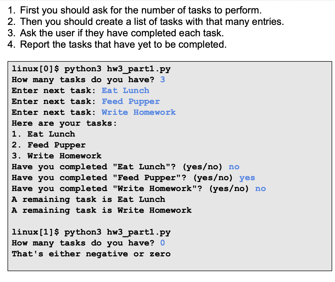 1. First you should ask for the number of tasks to perform.
2. Then you should create a list of tasks with that many entries.
3. Ask the user if they have completed each task.
4. Report the tasks that have yet to be completed.
linux[0]$ python3 hw3_part1.py
How many tasks do you have? 3
Enter next task: Eat Lunch
Enter next task: Feed Pupper
Enter next task: Write Homework
Here are your tasks:
1. Eat Lunch
2. Feed Pupper
3. Write Homework
Have you completed "Eat Lunch"? (yes/no) no
Have you completed "Feed Pupper"? (yes/no) yes
Have you completed "Write Homework"? (yes/no) no
A remaining task is Eat Lunch
A remaining task is Write Homework
linux[1]$ python3 hw3_part1.py
How many tasks do you have? 0
That's either negative or zero
