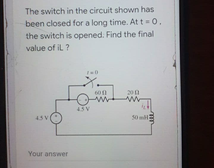 The switch in the circuit shown has
been closed for a long time. At t = 0,
the switch is opened. Find the final
value of iL ?
1 =0
602
20 2
4.5 V
4.5 V
50 mH
Your answer

