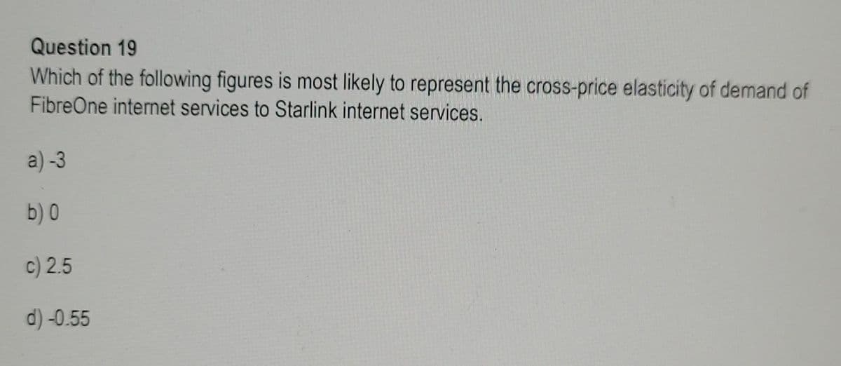 Question 19
Which of the following figures is most likely to represent the cross-price elasticity of demand of
FibreOne internet services to Starlink internet services.
a) -3
b) 0
c) 2.5
d)-0.55