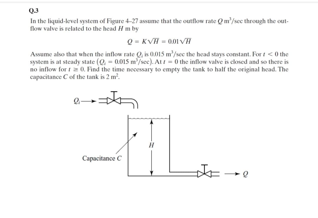 In the liquid-level system of Figure 4-27 assume that the outflow rate Q m /sec through the out-
flow valve is related to the head H m by
Q = KVH = 0.01VH
Assume also that when the inflow rate Q, is 0.015 m³/sec the head stays constant. For t <0 the
system is at steady state (Q; = 0.015 m³/sec). At t = 0 the inflow valve is closed and so there is
no inflow for t > 0. Find the time necessary to empty the tank to half the original head. The
capacitance C of the tank is 2 m2.
H
Capacitance C
