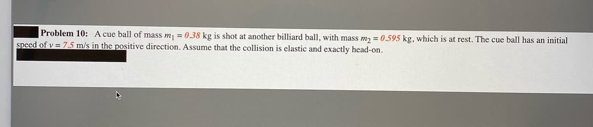 Problem 10: A cue ball of mass mj = 0.38 kg is shot at another billiard ball, with mass m, = 0.595 kg, which is at rest. The cue ball has an initial
speed of v = 7.5 m/s in the positive direction. Assume that the collision is elastic and exactly head-on.
