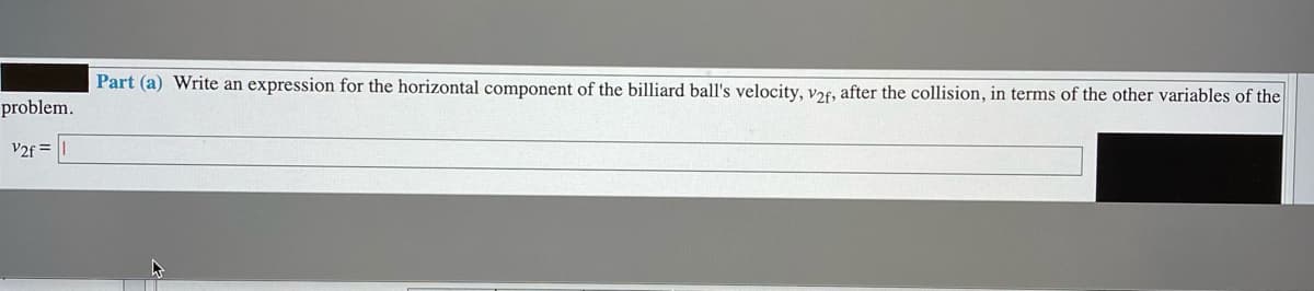Part (a) Write an expression for the horizontal component of the billiard ball's velocity, v26, after the collision, in terms of the other variables of the
problem.
V2f =|
