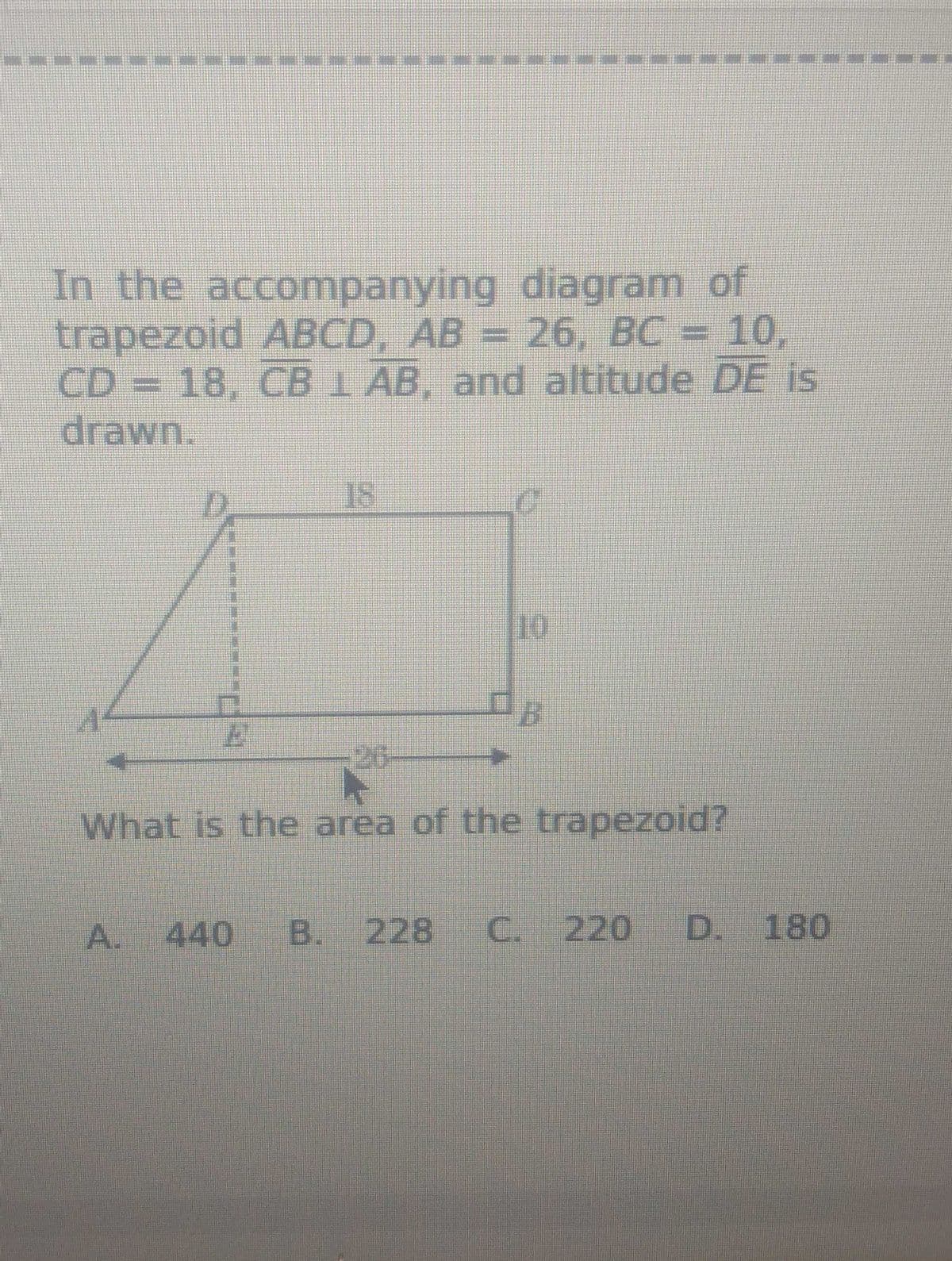 In the accompanying diagram of
trapezoid ABCD, AB = 26, BC = 10,
CD = 18, CB 1 AB, and altitude DE is
drawn.
26
What is the area of the trapezoid?
A. 440 B. 228
C. 220 D. 180
