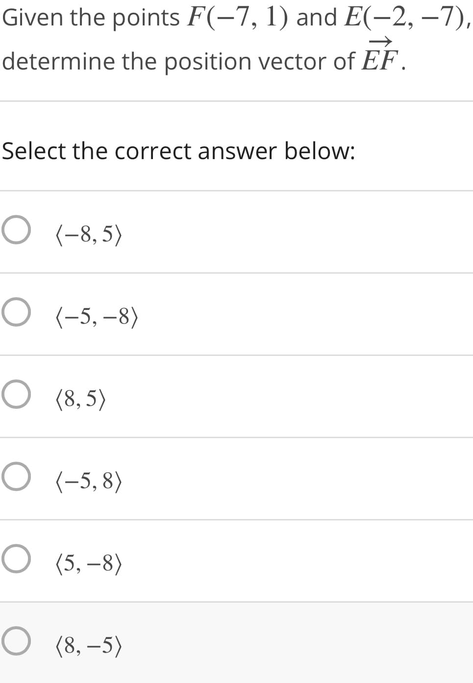 Given the points F(-7, 1) and E(-2, –7),
determine the position vector of EF.
Select the correct answer below:
О (-8,5)
О "-5, -8)
O (8,5)
O (-5, 8)
O (5, –8)
O (8, –5)
