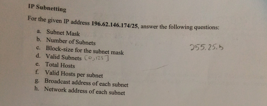 IP Subnetting
For the given IP address 196.62.146.174/25, answer the following questions:
a. Subnet Mask
b. Number of Subnets
c. Block-size for the subnet mask
Valid Subnets [o,izs]
d.
e.
Total Hosts
f. Valid Hosts per subnet
g. Broadcast address of each subnet
h. Network address of each subnet
255.255