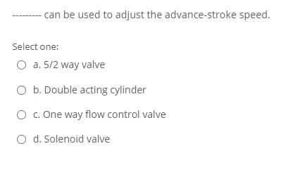 can be used to adjust the advance-stroke speed.
Select one:
O a. 5/2 way valve
O b. Double acting cylinder
O . One way flow control valve
O d. Solenoid valve

