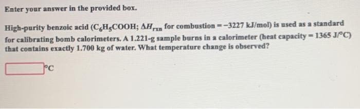 Enter your answer in the provided box.
High-purity benzoic acid (CHgCOOH; AH for combustion =-3227 kJ/mol) is used as a standard
for calibrating bomb calorimeters. A 1.221-g sample burns in a calorimeter (heat capacity = 1365 JPC)
that contains exactly 1.700 kg of water. What temperature change is observed?
