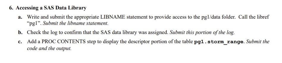 6. Accessing a SAS Data Library
a. Write and submit the appropriate LIBNAME statement to provide access to the pg1/data folder. Call the libref
"pg1". Submit the libname statement.
b. Check the log to confirm that the SAS data library was assigned. Submit this portion of the log.
c. Add a PROC CONTENTS step to display the descriptor portion of the table pg1.storm_range. Submit the
code and the output.
