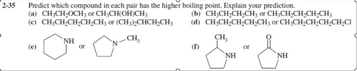 2-35
Predict which compound in each pair has the higher boiling point. Explain your prediction.
(a) CH3CH₂OCH3 or CH3CH(OH)CH3
(b) CH3CH₂CH₂CH3 or CH3CH₂CH₂CH₂CH3
(d) CH3CH₂CH₂CH₂CH3 or CH3CH₂CH₂CH₂CH₂Cl
(c) CH3CH₂CH₂2CH₂CH3 or (CH3)2CHCH₂CH3
CH3
ΝΗ
or
CH₂
NH
or
"
NH