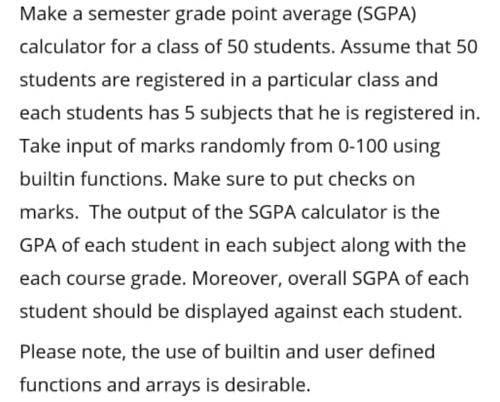 Make a semester grade point average (SGPA)
calculator for a class of 50 students. Assume that 50
students are registered in a particular class and
each students has 5 subjects that he is registered in.
Take input of marks randomly from 0-100 using
builtin functions. Make sure to put checks on
marks. The output of the SGPA calculator is the
GPA of each student in each subject along with the
each course grade. Moreover, overall SGPA of each
student should be displayed against each student.
Please note, the use of builtin and user defined
functions and arrays is desirable.
