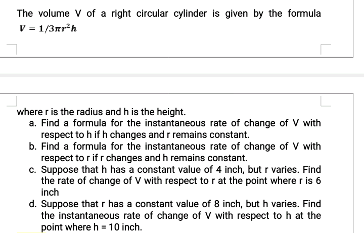 The volume V of a right circular cylinder is given by the formula
V = 1/3ar?h
where r is the radius and h is the height.
a. Find a formula for the instantaneous rate of change of V with
respect to h if h changes and r remains constant.
b. Find a formula for the instantaneous rate of change of V with
respect to r if r changes and h remains constant.
c. Suppose that h has a constant value of 4 inch, but r varies. Find
the rate of change of V with respect to r at the point where r is 6
inch
d. Suppose that r has a constant value of 8 inch, but h varies. Find
the instantaneous rate of change of V with respect to h at the
point where h = 10 inch.
