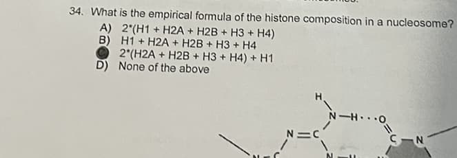 34. What is the empirical formula of the histone composition in a nucleosome?
A) 2 (H1+ H2A + H2B + H3 + H4)
B) H1 H2A + H2B + H3 + H4
2*(H2A + H2B+H3 + H4) + H1
None of the above
D)
H
N=C
N-HO
CIN