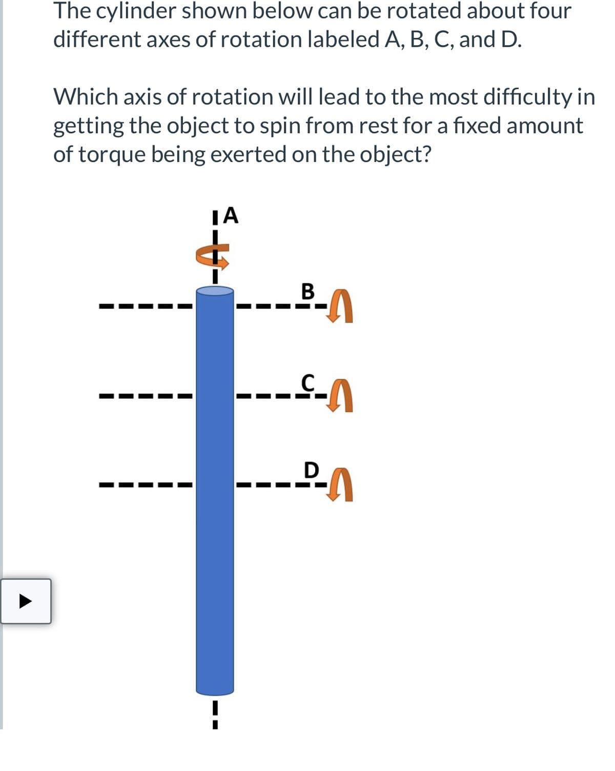 The cylinder shown below can be rotated about four
different axes of rotation labeled A, B, C, and D.
Which axis of rotation will lead to the most difficulty in
getting the object to spin from rest for a fixed amount
of torque being exerted on the object?
-A-=
ΤΑ
--
B-A
----A
---A
