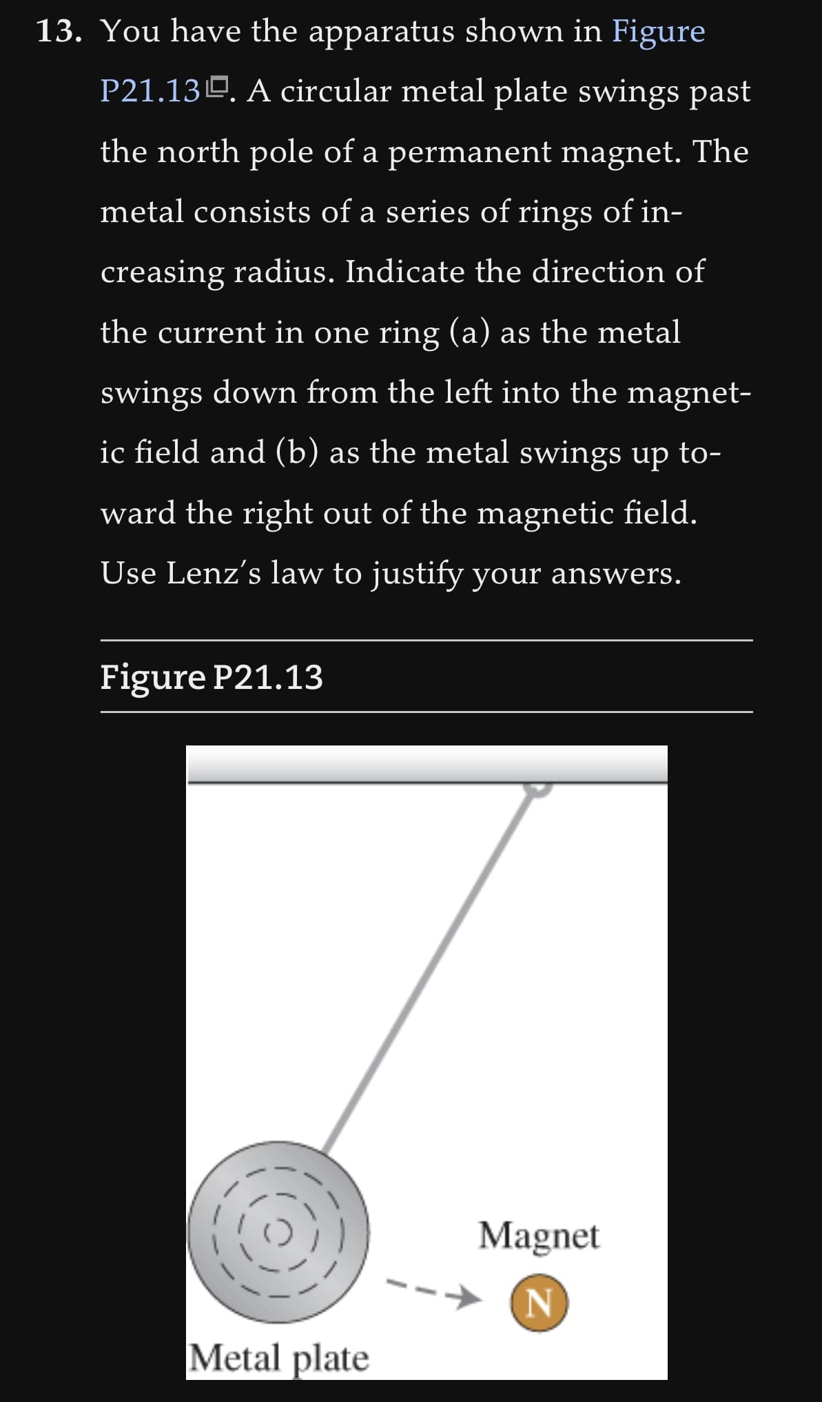 13. You have the apparatus shown in Figure
P21.13. A circular metal plate swings past
the north pole of a permanent magnet. The
metal consists of a series of rings of in-
creasing radius. Indicate the direction of
the current in one ring (a) as the metal
swings down from the left into the magnet-
ic field and (b) as the metal swings up to-
ward the right out of the magnetic field.
Use Lenz's law to justify your answers.
Figure P21.13
Metal plate
Magnet
N