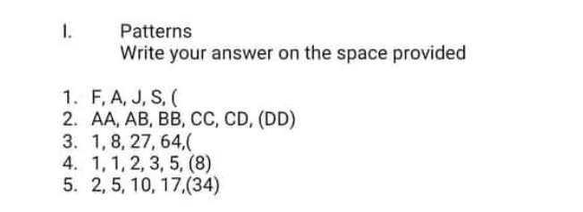 1.
Patterns
Write your answer on the space provided
1. F, A, J, S, (
2. AA, AB, BB, CC, CD, (DD)
3. 1, 8, 27, 64,(
4. 1, 1, 2, 3, 5, (8)
5. 2, 5, 10, 17,(34)