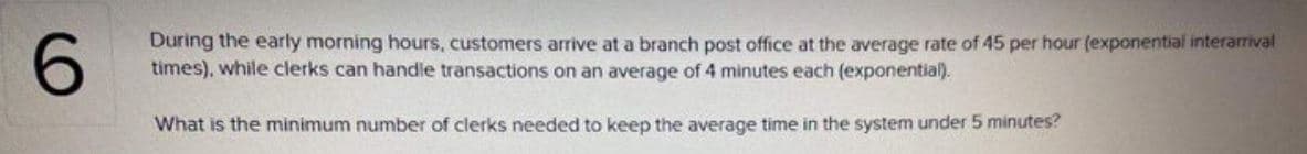 During the early morning hours, customers arrive at a branch post office at the average rate of 45 per hour (exponential interarrival
times), while clerks can handle transactions on an average of 4 minutes each (exponential).
What is the minimum number of clerks needed to keep the average time in the system under 5 minutes?
