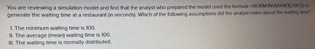 You are reviewing a simulation model and find that the analyst who prepared the model used the formula -NORMINURANDO100,5) fo
generate the waiting time at a restaurant (in seconds). Which of the following assumptions did the analyst make about the waiting time?
I. The minimum waiting time is 100.
II. The average (mean) waiting time is 100.
II. The waiting time is normally distributed.
