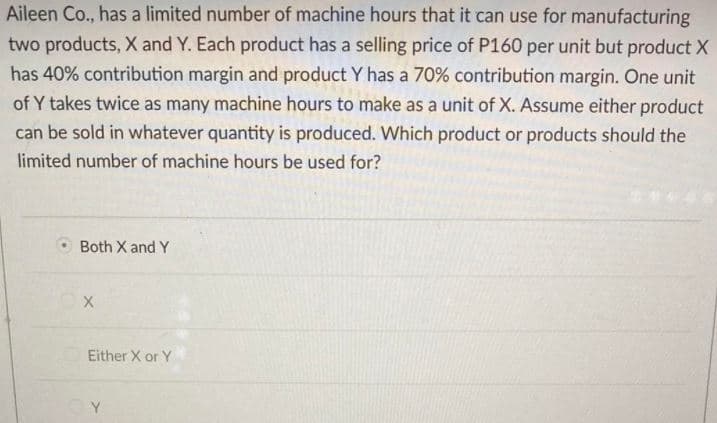 Aileen Co., has a limited number of machine hours that it can use for manufacturing
two products, X and Y. Each product has a selling price of P160 per unit but product X
has 40% contribution margin and product Y has a 70% contribution margin. One unit
of Y takes twice as many machine hours to make as a unit of X. Assume either product
can be sold in whatever quantity is produced. Which product or products should the
limited number of machine hours be used for?
Both X and Y
Either X or Y

